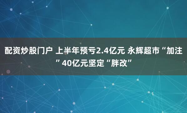 配资炒股门户 上半年预亏2.4亿元 永辉超市“加注”40亿元坚定“胖改”