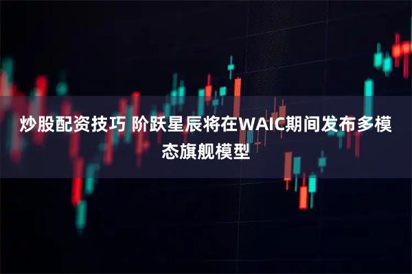 炒股配资技巧 阶跃星辰将在WAIC期间发布多模态旗舰模型
