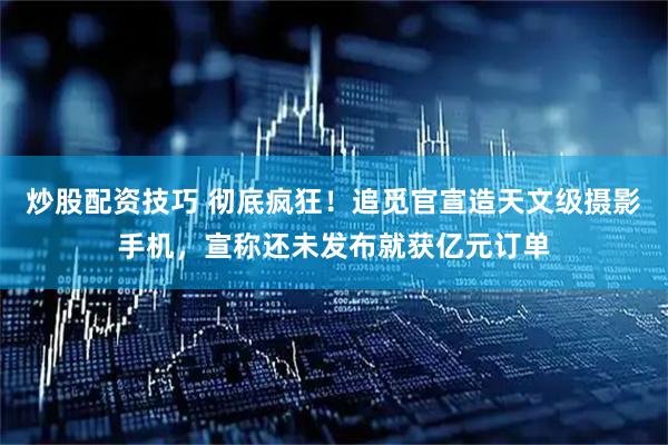 炒股配资技巧 彻底疯狂！追觅官宣造天文级摄影手机，宣称还未发布就获亿元订单