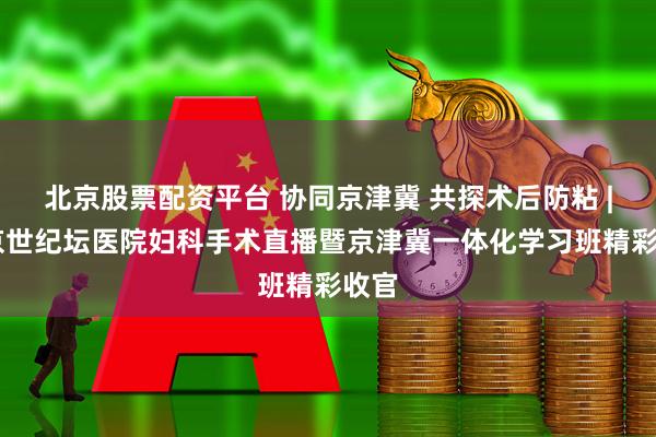 北京股票配资平台 协同京津冀 共探术后防粘 | 北京世纪坛医院妇科手术直播暨京津冀一体化学习班精彩收官