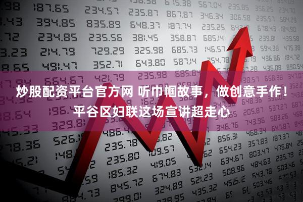 炒股配资平台官方网 听巾帼故事，做创意手作！平谷区妇联这场宣讲超走心