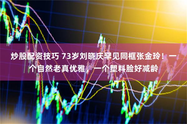 炒股配资技巧 73岁刘晓庆罕见同框张金玲！一个自然老真优雅，一个塑料脸好减龄