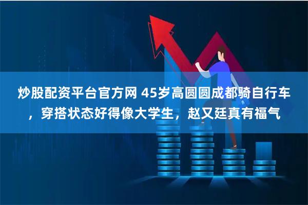 炒股配资平台官方网 45岁高圆圆成都骑自行车，穿搭状态好得像大学生，赵又廷真有福气