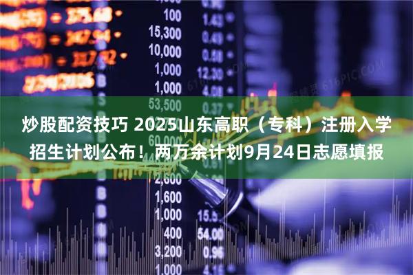 炒股配资技巧 2025山东高职（专科）注册入学招生计划公布！两万余计划9月24日志愿填报
