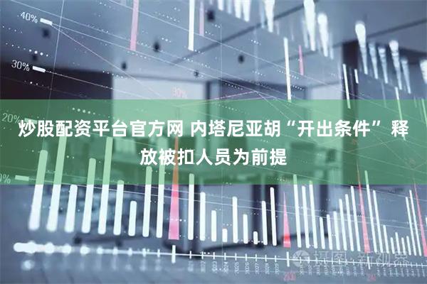 炒股配资平台官方网 内塔尼亚胡“开出条件” 释放被扣人员为前提